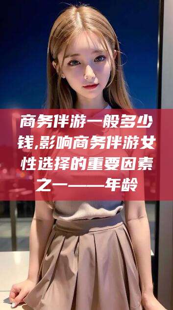 惠州商务伴游一般多少钱,影响商务伴游女性选择的重要因素之一——年龄