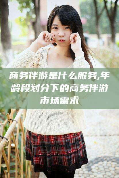 惠州商务伴游是什么服务,年龄段划分下的商务伴游市场需求