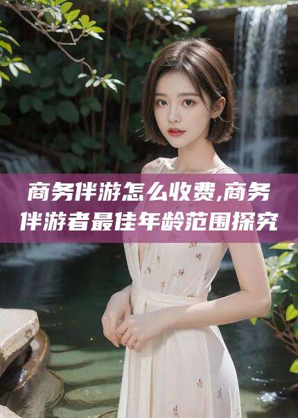 惠州商务伴游怎么收费,商务伴游者最佳年龄范围探究