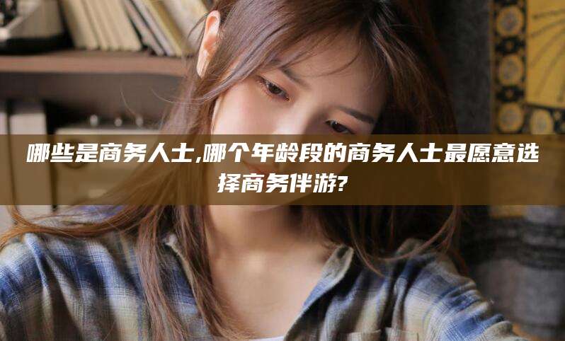 惠州哪些是商务人士,哪个年龄段的商务人士最愿意选择商务伴游?