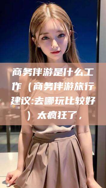 惠州商务伴游是什么工作（商务伴游旅行建议:去哪玩比较好）太疯狂了，