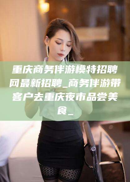 惠州重庆商务伴游模特招聘网最新招聘_商务伴游带客户去重庆夜市品尝美食_