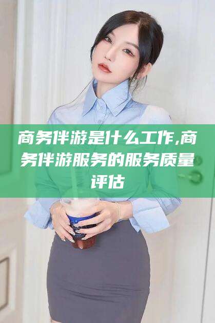 惠州商务伴游是什么工作,商务伴游服务的服务质量评估