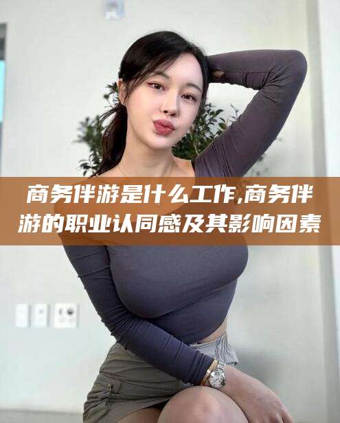 惠州商务伴游是什么工作,商务伴游的职业认同感及其影响因素