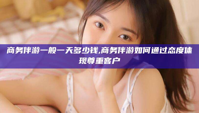 惠州商务伴游一般一天多少钱,商务伴游如何通过态度体现尊重客户