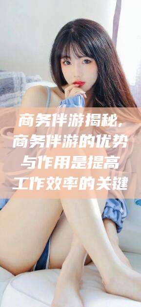 惠州商务伴游揭秘,商务伴游的优势与作用是提高工作效率的关键