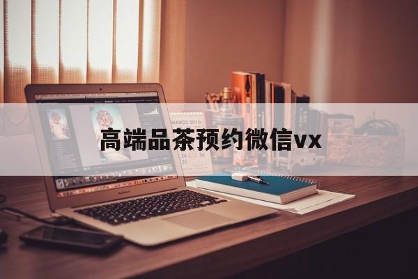 惠州关于高端品茶预约微信vx的信息